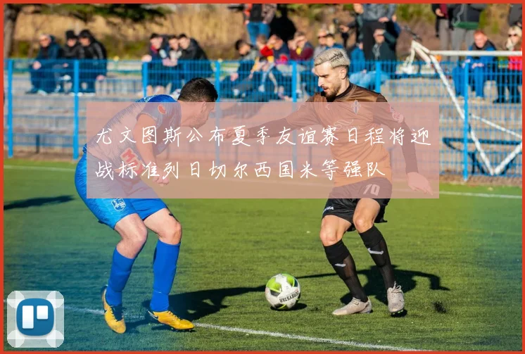 尤文图斯公布夏季友谊赛日程将迎战标准列日切尔西国米等强队