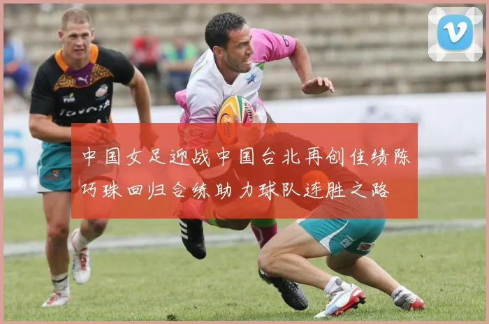 中国女足迎战中国台北再创佳绩陈巧珠回归合练助力球队连胜之路