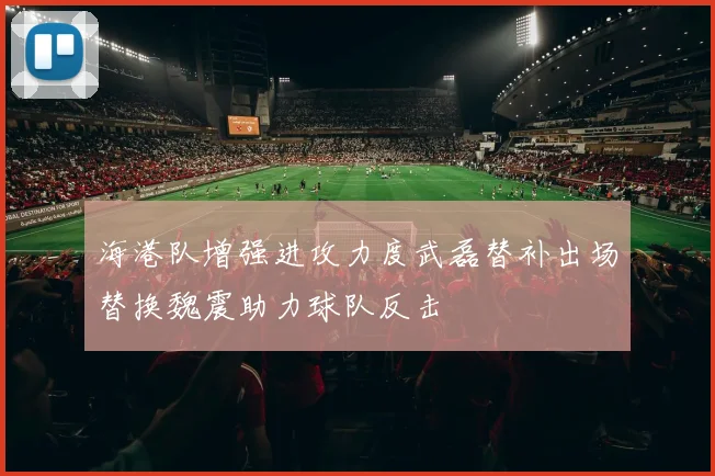 海港队增强进攻力度武磊替补出场替换魏震助力球队反击