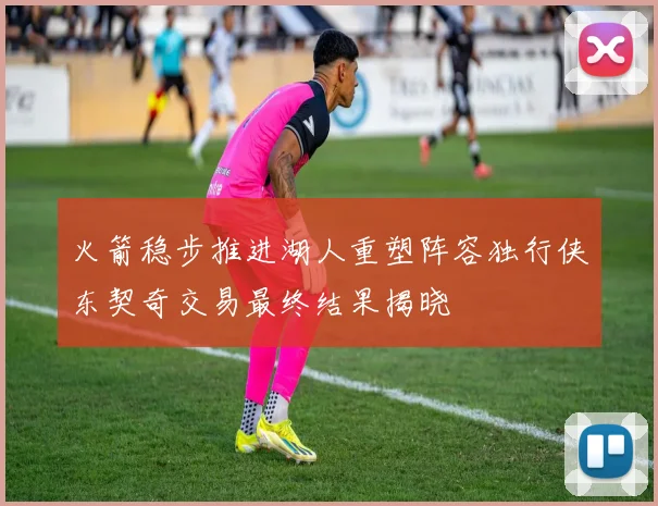 火箭稳步推进湖人重塑阵容独行侠东契奇交易最终结果揭晓
