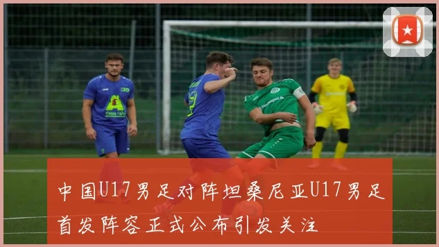 中国U17男足对阵坦桑尼亚U17男足首发阵容正式公布引发关注