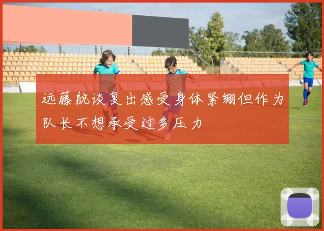 远藤航谈复出感受身体紧绷但作为队长不想承受过多压力