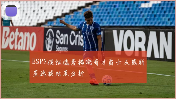 ESPN模拟选秀揭晓奇才爵士灰熊新星选拔结果分析
