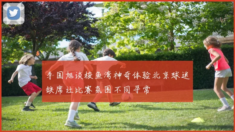 李国旭谈梭鱼湾神奇体验北京球迷缺席让比赛氛围不同寻常
