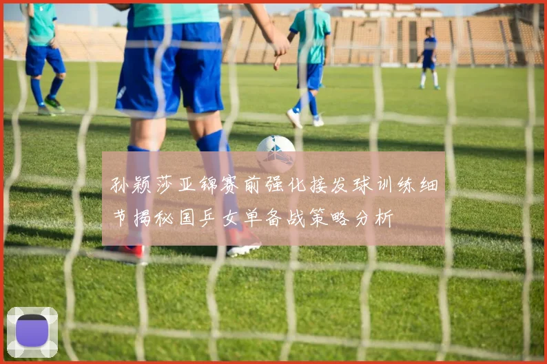 孙颖莎亚锦赛前强化接发球训练细节揭秘国乒女单备战策略分析