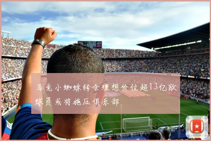 马竞小蜘蛛转会理想价位超13亿欧球员或将施压俱乐部