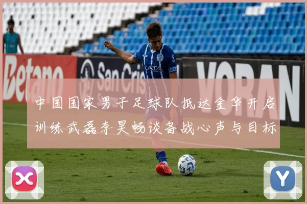 中国国家男子足球队抵达金华开启训练武磊李昊畅谈备战心声与目标
