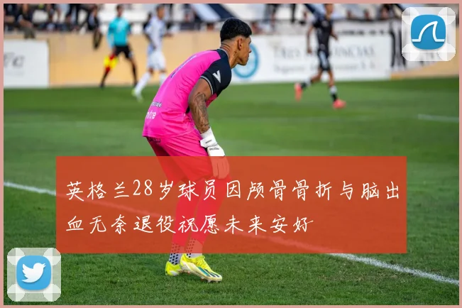 英格兰28岁球员因颅骨骨折与脑出血无奈退役祝愿未来安好