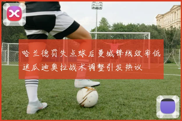 哈兰德罚失点球后曼城锋线效率低迷瓜迪奥拉战术调整引发热议