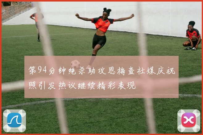 第94分钟绝杀助攻恩梅查社媒庆祝照引发热议继续精彩表现