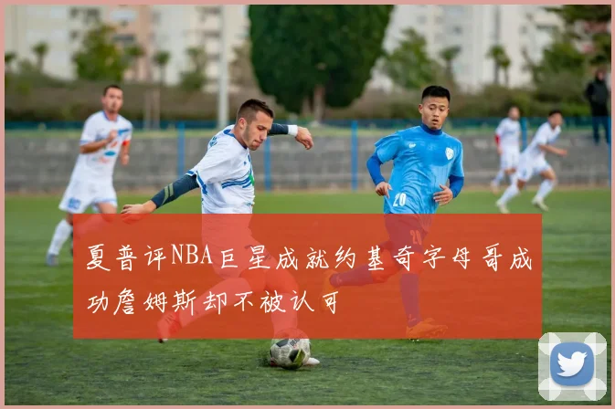 夏普评NBA巨星成就约基奇字母哥成功詹姆斯却不被认可