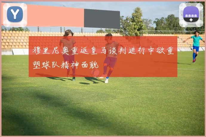 穆里尼奥重返皇马谈判进行中欲重塑球队精神面貌