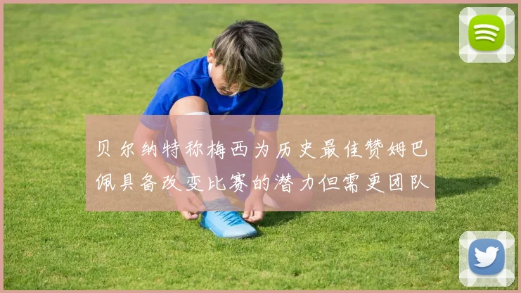贝尔纳特称梅西为历史最佳赞姆巴佩具备改变比赛的潜力但需更团队化
