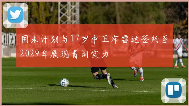 国米计划与17岁中卫布雷达签约至2029年展现青训实力