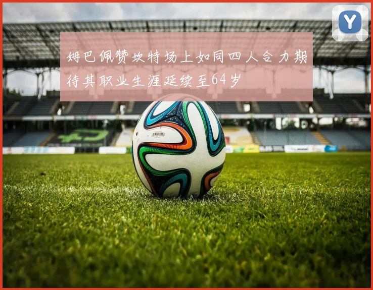 姆巴佩赞坎特场上如同四人合力期待其职业生涯延续至64岁