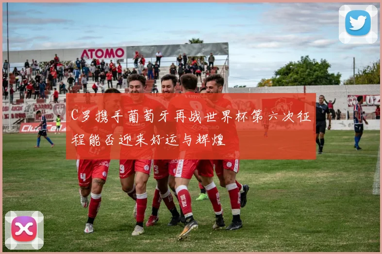 C罗携手葡萄牙再战世界杯第六次征程能否迎来好运与辉煌