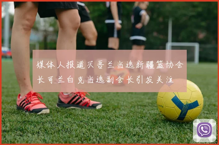 媒体人报道买吾兰当选新疆篮协会长可兰白克当选副会长引发关注