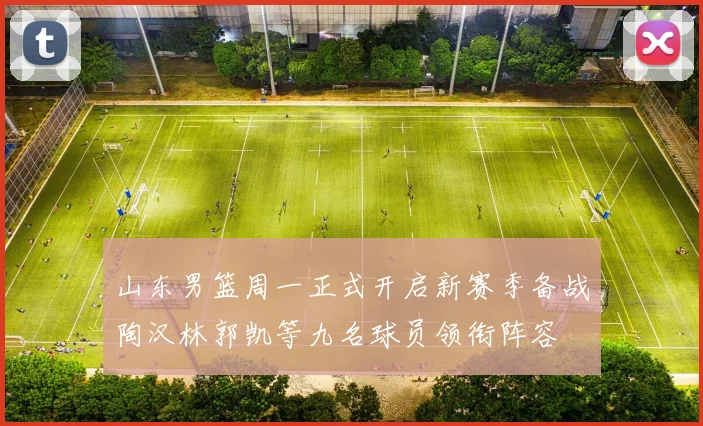 山东男篮周一正式开启新赛季备战陶汉林郭凯等九名球员领衔阵容
